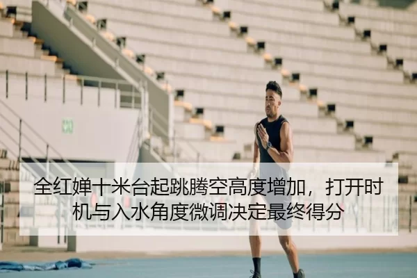 全红婵十米台起跳腾空高度增加，打开时机与入水角度微调决定最终得分